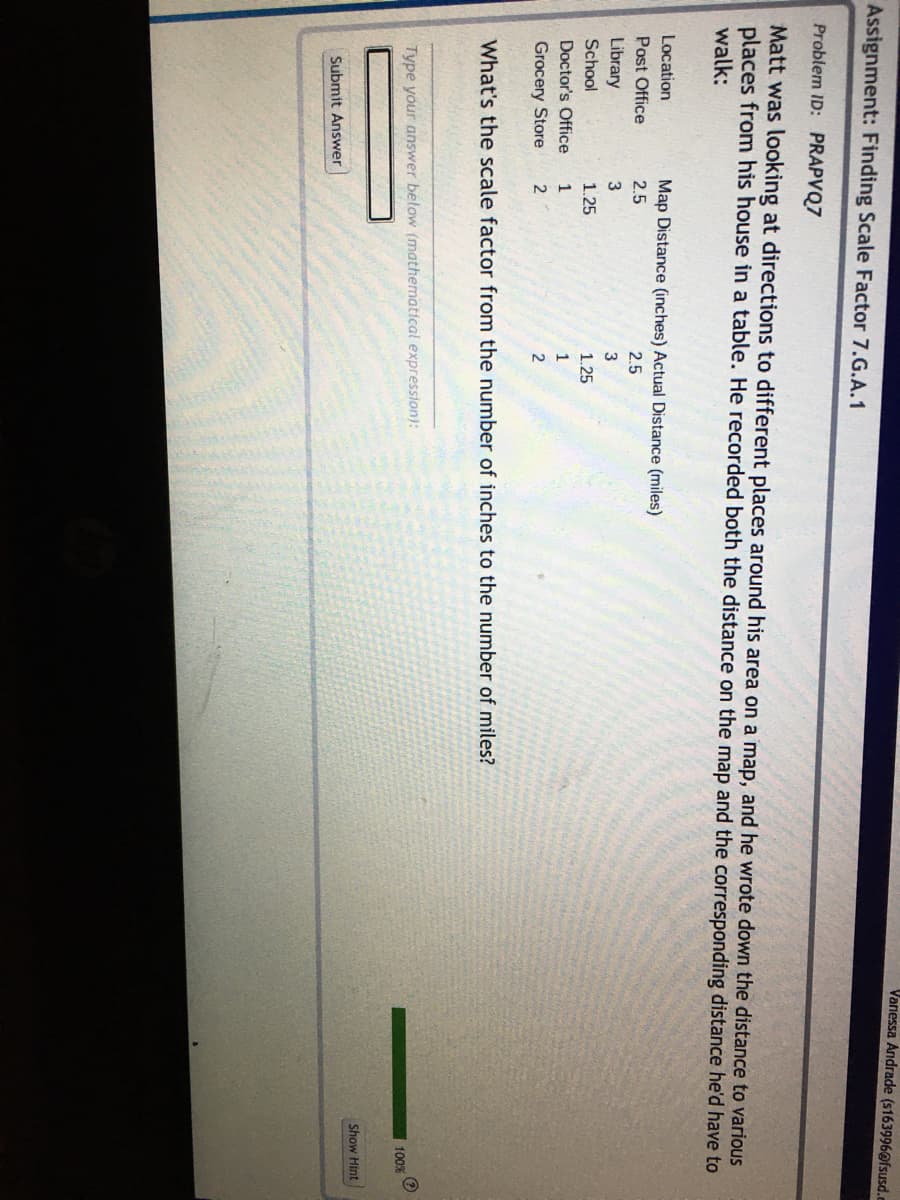 Vanessa Andrade (s163996@fsusd.c
Assignment: Finding Scale Factor 7.G.A.1
Problem ID: PRAPVQ7
Matt was looking at directions to different places around his area on a map, and he wrote down the distance to various
places from his house in a table. He recorded both the distance on the map and the corresponding distance he'd have to
walk:
Location
Map Distance (inches) Actual Distance (miles)
Post Office
2.5
2.5
Library
3
School
1.25
1.25
Doctor's Office
1
Grocery Store
What's the scale factor from the number of inches to the number of miles?
Type your answer below (mathematical expression):
100%
Show Hint
Submit Answer
