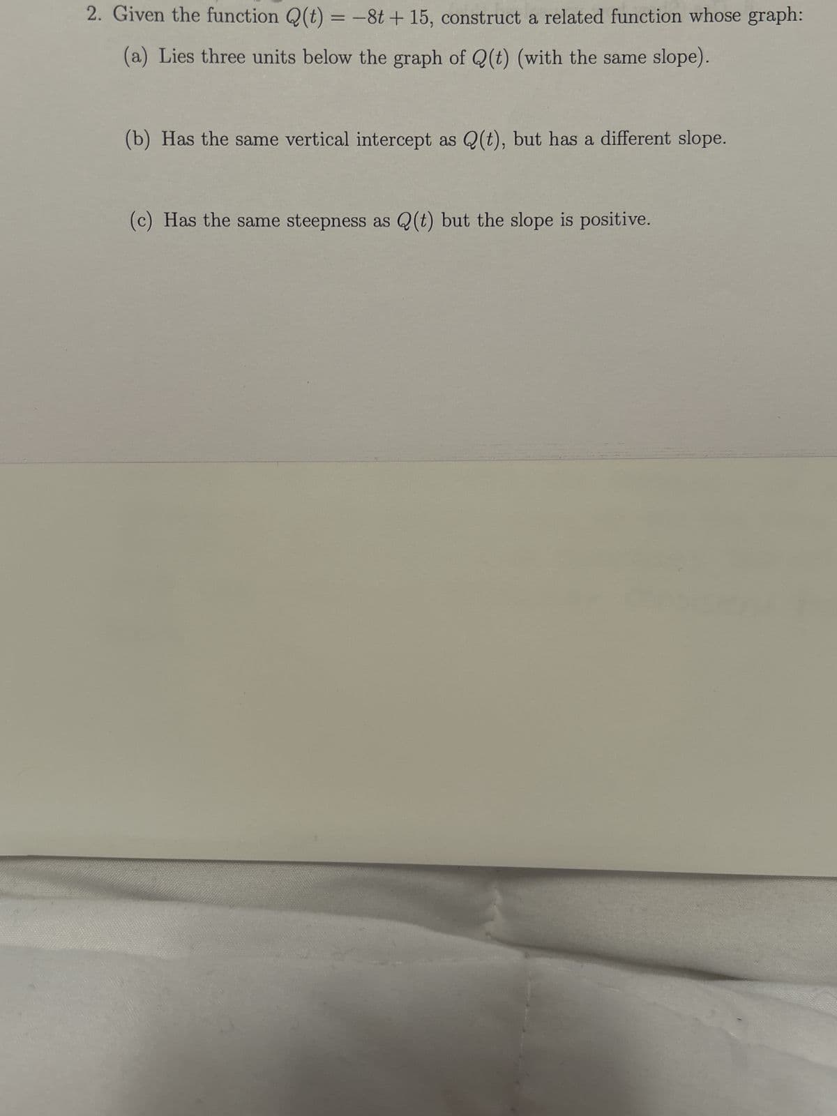 2. Given the function Q(t) = -8t + 15, construct a related function whose graph:
(a) Lies three units below the graph of Q(t) (with the same slope).
(b) Has the same vertical intercept as Q(t), but has a different slope.
(c) Has the same steepness as Q(t) but the slope is positive.