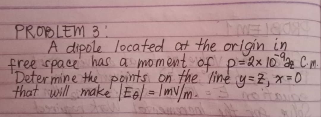 PROBLEM 3 !
A dipole located at the origin in
free space has a moment of p=2x 10 a2 C m.
Deter mine the points on the line y=2, x=0
that will make IEel = Imv/m. =
