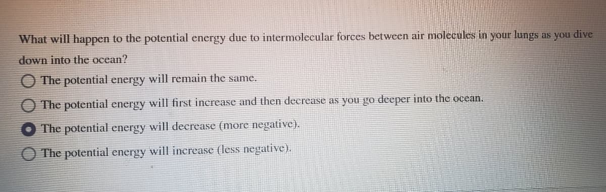 What will happen to the potential energy due to intermolecular forces between air molecules in your lungs as you dive
down into the ocean?
The potential energy will remain the same.
The potential energy will first increase and then decrease as you go deeper into the ocean.
The potential energy will decrease (more negative).
The potential energy will increase (less negative).
