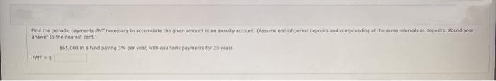 Fint the periodic payments PAT necessary to accumulate the given amount in an annity account. (Assume end-of-period deposita and compounding at the same intervals as depovits. Round your
answer to the nearest cent.)
$65,000 in a fund paying 3% per year, whth quarterty payments for 20 years
PHT-1
