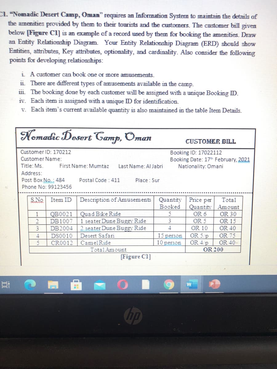 Cl. "Nomadic Desert Camp, Oman" requires an Information System to maintain the details of
the amenities provided by them to their tourists and the customers. The customer bill given
below [Figure Cl] is an example of a record used by them for booking the amenities. Draw
an Entity Relationship Diagram. Your Entity Relationship Diagram (ERD) should show
Entities, attributes, Key attributes, optionality, and cardinality. Also consider the following
points for developing relationships:
i A customer can book one or more amusements.
ii. There are different types of amusements available in the camp.
111. The booking done by each customer will be assigned with a unique Booking ID.
iv. Each item is assigned with a unique ID for identification.
v. Each item's current available quantity is also maintained in the table Item Details.
Nemadic Desert Camp, Oman
CUSTOMER BILL
Customer ID: 170212
Booking ID: 17022112
Booking Date: 17* February, 2021
Nationality: Omani
Customer Name:
Title: Ms.
First Name: Mumtaz
Last Name: Al Jabri
Address:
Post Box No.: 484
Postal Code : 411
Place : Sur
Phone No: 99123456
S.No Item ID
Quantity Price per
Total
Quantity Amount
OR 30
Description of Amusements
Booked
1
Quad Bike Ride
OR 6
QB0021
DB1007
OR 15
OR 40
1 seater Dune Buggy Ride
3
OR 5
DB2004
2 seater Dune Buggy Ride
OR 10
15 person
10 person
Desert Safari
OR 5 p
OR 40
OR 4 p
OR 200
4
DS0010
OR 75
CRO012
CamelRide
TotalAmount
[Figure C1]
近
