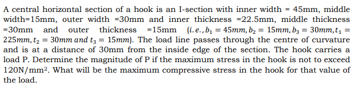 A central horizontal section of a hook is an I-section with inner width = 45mm, middle
width=15mm, outer width =30mm and inner thickness =22.5mm, middle thickness
=30mm and outer thickness =15mm (i.e.,b = 45mm, b2 = 15mm, b3 = 30mm,t, =
225mm, t2 = 30mm and t3 = 15mm). The load line passes through the centre of curvature
and is at a distance of 30mm from the inside edge of the section. The hook carries a
load P. Determine the magnitude of P if the maximum stress in the hook is not to exceed
120N/mm2. What will be the maximum compressive stress in the hook for that value of
the load.
