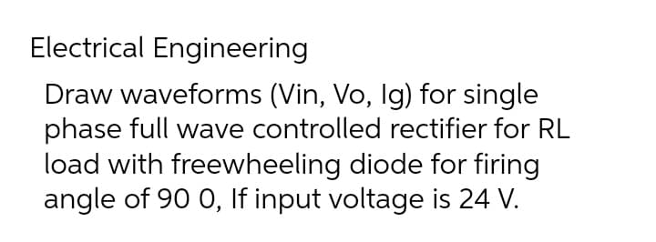 Electrical Engineering
Draw waveforms (Vin, Vo, Ig) for single
phase full wave controlled rectifier for RL
load with freewheeling diode for firing
angle of 90 0, If input voltage is 24 V.