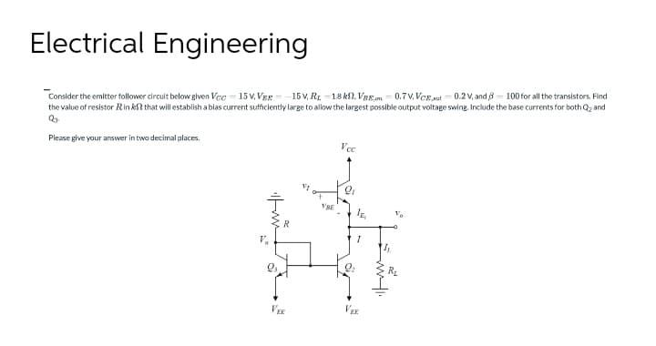 Electrical Engineering
Consider the emitter follower circuit below given Vcc=15V. VEE-15V, Rr. -1.8k, VBE 0.7V.VCE,aut = 0.2 V, and 8 = 100 for all the transistors. Find
the value of resistor Rink? that will establish a blas current sufficiently large to allow the largest possible output voltage swing. Include the base currents for both Q₂ and
Q₂.
Please give your answer in two decimal places.
Vcc
9
VEE
VRE
VER