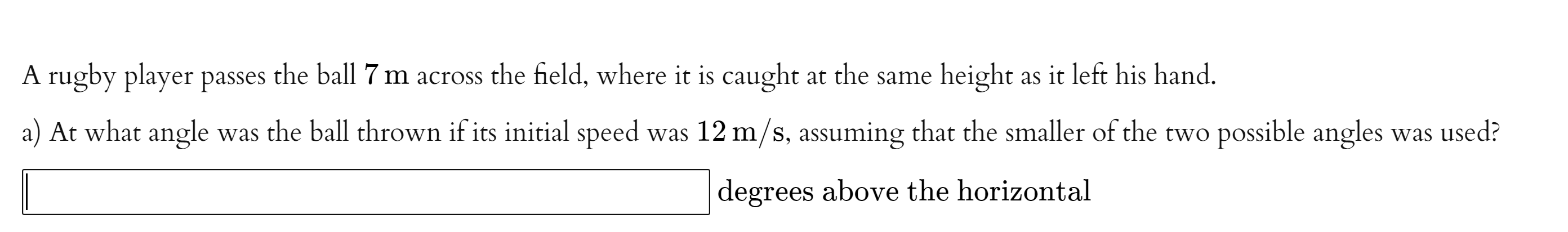 A rugby player passes the ball 7 m across the field, where it is caught at the same height as it left his hand.
a) At what angle was the ball thrown if its initial speed was 12 m/s, assuming that the smaller of the two possible angles was used?
