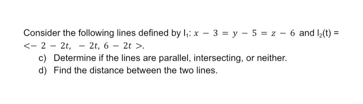 Consider the following lines defined by I;: x – 3 = y – 5 = z – 6 and ½(t) =
<- 2 – 2t, - 2t, 6 – 2t >.
c) Determine if the lines are parallel, intersecting, or neither.
d) Find the distance between the two lines.
