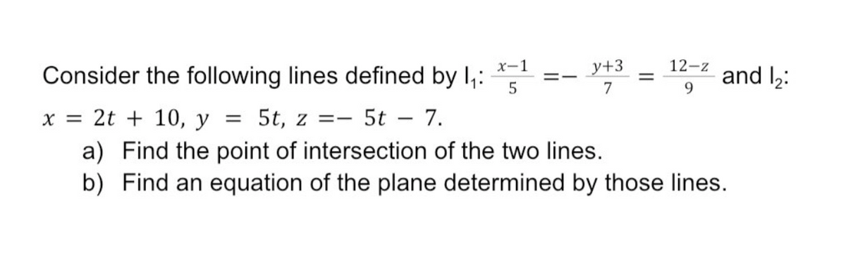 x-1
y+3
12-z
Consider the following lines defined by I,:
and l2:
9.
=-
7
x = 2t + 10, y = 5t, z =-
5t
7.
a) Find the point of intersection of the two lines.
b) Find an equation of the plane determined by those lines.
