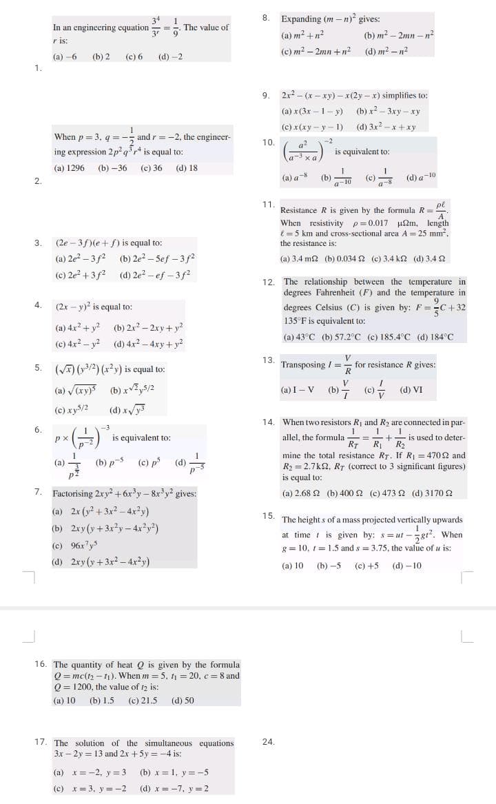 1.
2.
3.
4.
In an engineering equation
r is:
(a) -6 (b) 2
6.
(c) 6
When p= 3. q =
ing expression 2p² q³r4 is equal to:
(a) 1296 (b)-36 (c) 36 (d) 18
(2x - y)2 is equal to:
(a) 4x² + y²
(c) 4x² - y²
px
(2e-3f)(e+f) is equal to:
(a) 2e²-3f² (b) 2e²-5ef-3f²
(c) 2e²+3f2
(d) 2e²-ef-3f²
(a)
34 1
=-. The value of
9
3r
1
(d)-2
1
and r= -2, the engineer-
5. (√) (³/2) (x²y) is equal to:
(a) √(xy)
(b)x²,5/2
(c) .xy-5/2
(d) x√/y3
(b) 2x² - 2xy + y²
(d) 4x² - 4xy + y²
is equivalent to:
(b) p-5 (c) p³ (d)
7. Factorising 2xy² +6x³y - 8x³y² gives:
(a) 2x (y² + 3x²-4x²y)
(b) 2xy (y+3x²y-4x²y²)
(c) 96x7y5
(d) 2xy (y+3x²-4x²y)
16. The quantity of heat Q is given by the formula
Q=mc(t₂-₁). When m = 5, t₁ = 20, c= 8 and
Q 1200, the value of 12 is:
(a) 10
(a) x = -2, y = 3
(c) x = 3, y=-2
(b) 1.5 (c) 21.5 (d) 50
17. The solution of the simultaneous equations
3x-2y = 13 and 2x + 5y = -4 is:
(b)x= 1, y = -5
(d) x=-7. y = 2
8. Expanding (m-n)² gives:
(a) m² +n²
(c) m² -2mn+n²
9. 2x²(x-xy)-x(2y-x) simplifies to:
(a)
x (3x-1-y) (b) x²-3xy-xy
(c) x(xy-y-1)
(d) 3x2-x+xy
10.
11.
13.
(b) m² -2mn-n²
(d) m² -n²
-2
g²
a-3 xa
(a) a* (b) 10 (0)
24.
is equivalent to:
12. The relationship between the temperature in
degrees Fahrenheit (F) and the temperature in
9
degrees Celsius (C) is given by: F=C+32
135°F is equivalent to:
(a) 43°C (b) 57.2°C (c) 185.4°C (d) 184°C
(d) a-10
pl
Resistance R is given by the formula R =
A
When resistivity p=0.017 μm, length
= 5 km and cross-sectional area A = 25 mm².
the resistance is:
(a) 3.4 m2 (b) 0.034 2 (c) 3.4 km2 (d) 3.4 2
V
Transposing /= for resistance R gives:
R
(@a)I-V (b) (c) (@) VI
14. When two resistors R₁ and R₂ are connected in par-
1 1 1
allel, the formula
+ is used to deter-
RT R₁ R₂
mine the total resistance RT. If R₁ = 4702 and
R₂=2.7k2, RT (correct to 3 significant figures)
is equal to:
(a) 2.68 Ω (b) 400 Ω (c) 473 Ω (d) 3170 Ω
=
15. The heights of a mass projected vertically upwards
at time is given by: s=ut-gt². When
g=10, t= 1.5 and s= 3.75, the value of u is:
(a) 10
(b)-5 (c) +5 (d) -10
L