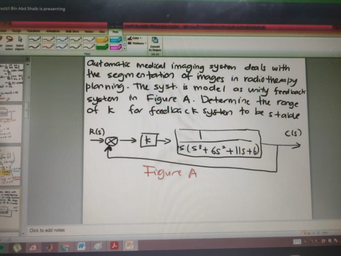 Fadzli Bin Abd Shaib is presenting
PERS
Thane
Seb
C
Pens
Cut omatic mecolical imaging syston deals with
the segmentartion of mages in radio thermby
planning. The syst. is model as unity feed back
systen in Figure A. Determine the range
of k for feeedback sy&ten to be stable
RG)
CIs)
Figure A
Click to add notes
P.
