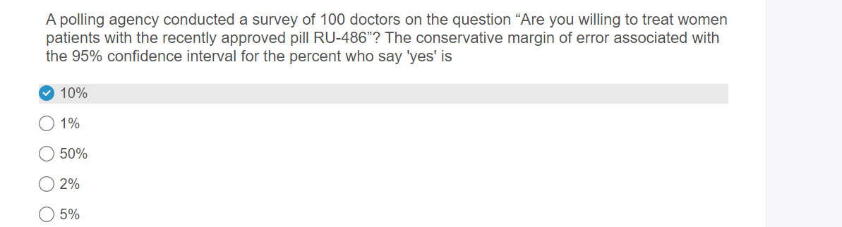 A polling agency conducted a survey of 100 doctors on the question “Are you willing to treat women
patients with the recently approved pill RU-486"? The conservative margin of error associated with
the 95% confidence interval for the percent who say 'yes' is
10%
1%
50%
2%
5%
O O
O O
