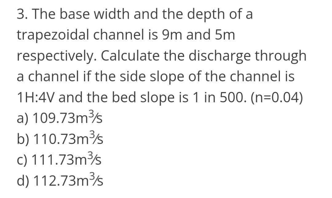 3. The base width and the depth of a
trapezoidal channel is 9m and 5m
respectively. Calculate the discharge through
a channel if the side slope of the channel is
1H:4V and the bed slope is 1 in 500. (n=0.04)
a) 109.73m
b) 110.73ms
c) 111.73m
d) 112.73ms
