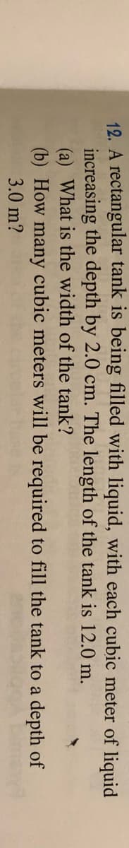 12. A rectangular tank is being filled with liquid, with each cubic meter of liquid
increasing the depth by 2.0 cm. The length of the tank is 12.0 m.
(a) What is the width of the tank?
(b) How many cubic meters will be required to fill the tank to a depth of
3.0 m?
