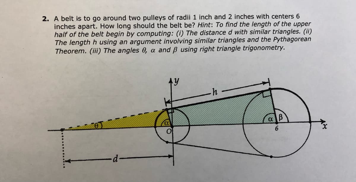 **Problem Statement:**

A belt is to go around two pulleys of radii 1 inch and 2 inches with centers 6 inches apart. How long should the belt be? 

**Hint:** 

To find the length of the upper half of the belt begin by computing: 

(i) The distance \( d \) with similar triangles. 

(ii) The length \( h \) using an argument involving similar triangles and the Pythagorean Theorem. 

(iii) The angles \(\theta\), \(\alpha\), and \(\beta\) using right triangle trigonometry.

---

**Diagram Explanation:**

The diagram illustrates two circles representing the pulleys with different radii. The smaller pulley on the left has a radius of 1 inch, and the larger pulley on the right has a radius of 2 inches. The centers of the pulleys are 6 inches apart.

- The x-axis is aligned horizontally between the centers of the two pulleys.
- A triangle is formed by:
  - A horizontal line segment \( h \) between the points on the circumferences.
  - A vertical segment from the center of the smaller pulley to the horizontal segment, indicated by \( y \).
  - A sloped segment forming the hypotenuse of the triangle.
- The angles \(\theta\), \(\alpha\), and \(\beta\) are marked at various junctions in the diagram, showing their positions relative to the belt’s path and pulley centers.

Through this geometric setup, the problem guides calculating the required dimensions and angles using similar triangles, trigonometry, and the Pythagorean Theorem.