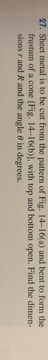 27. Sheet metal is to be cut from the pattern of Fig. 14-16(a) and bent to form the
frustum of a cone [Fig. 14-16(b)], with top and bottom open. Find the dimen-
sions r and R and the angle 0 in degrees.
