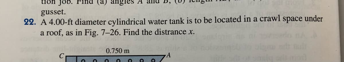 tion job. Find (a) angles A
gusset.
22. A 4.00-ft diameter cylindrical water tank is to be located in a crawl space under
a roof, as in Fig. 7–26. Find the distrance x.
0.750 m
