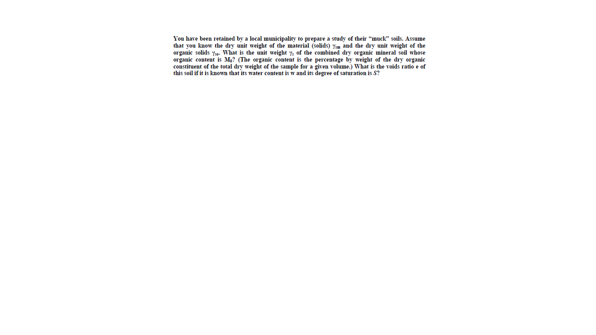 You have been retained by a local municipality to prepare a study of their "muck" soils. Assume
that you know the dry unit weight of the material (solids) ysm and the dry unit weight of the
organic solids yso. What is the unit weight y, of the combined dry organic mineral soil whose
organic content is M,? (The organic content is the percentage by weight of the dry organic
constituent of the total dry weight of the sample for a given volume.) What is the voids ratio e of
this soil if it is known that its water content is w and its degree of saturation is S?
