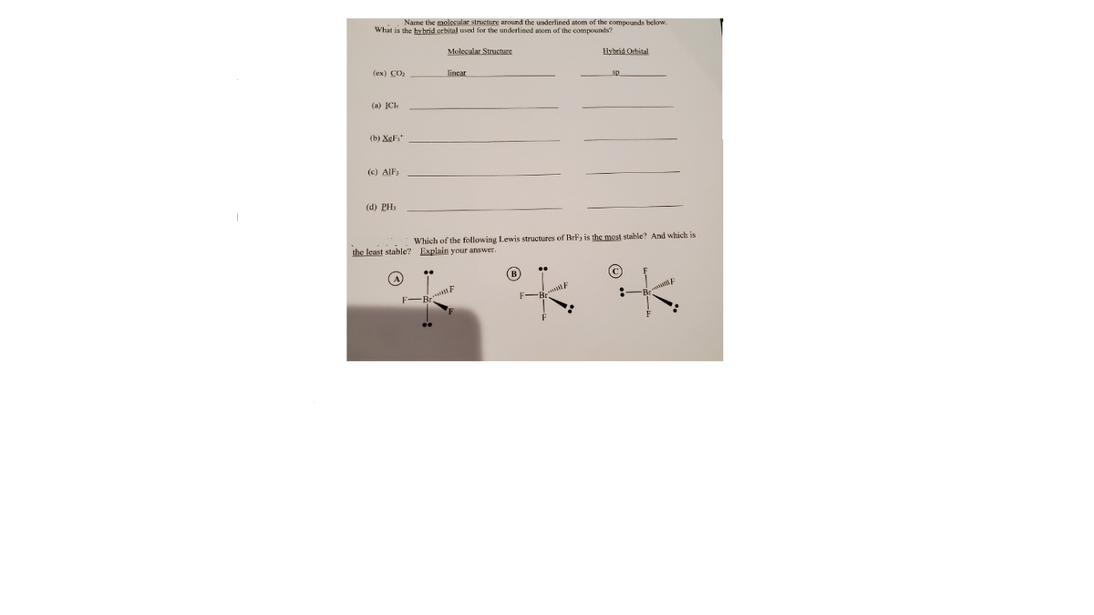 Name the molecular structure around the underlined atom of the compounds below.
What is the hybrid orbital used for the underlined atom of the compounds?
Molecular Structure
Hybrid Orbital
(ex) CO:
lincar
sp
(a) ICls
(b) XeF,*
(c) AIF3
(d) PH3
Which of the following Lewis structures of BrF3 is the most stable? And which is
the least stable? Explain your answer.
(B
