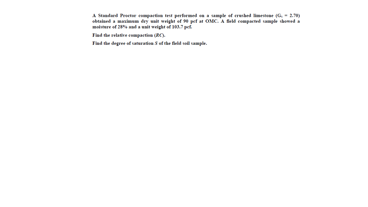 A Standard Proctor compaction test performed on a sample of crushed limestone (G; = 2.70)
obtained a maximum dry unit weight of 90 pef at OMC. A field compacted sample showed a
moisture of 28% and a unit weight of 103.7 pef.
Find the relative compaction (RC).
Find the degree of saturation S of the field soil sample.
