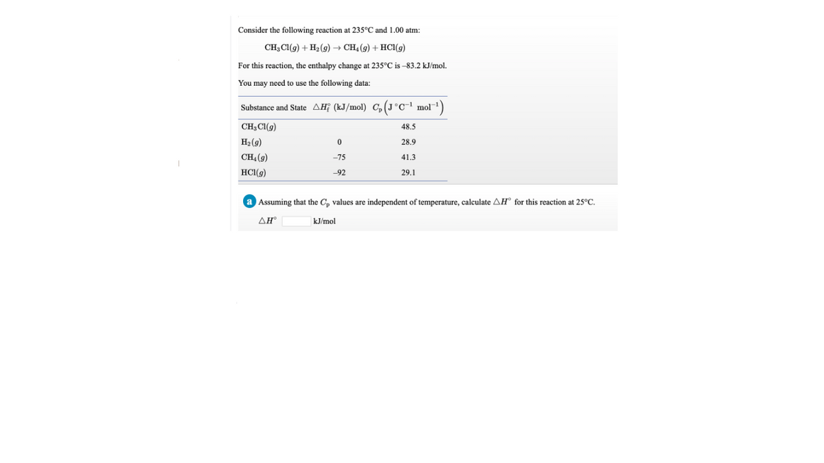 Consider the following reaction at 235°C and 1.00 atm:
CH; Cl(g) + H2 (g) → CH4 (9) + HCl(g)
For this reaction, the enthalpy change at 235°C is -83.2 kJ/mol.
You may need to use the following data:
Substance and State AĦ¡ (kJ/mol) C, (J°c-!
°c¯' mol¯1)
CH3CI(g)
48,5
H2 (9)
28.9
CH4 (9)
-75
41.3
HCI(9)
-92
29.1
a Assuming that the C, values are independent of temperature, calculate AH° for this reaction at 25°C.
ΔΗ
kJ/mol
