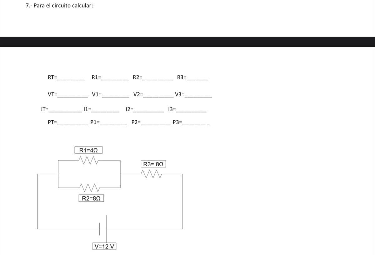 7.- Para el circuito calcular:
RT=
R1=
R2=
R3=
VT=
V1=
V2=
V3=
IT=
11=
12=
13=
PT=
P1=
P2=
P3=
R1=40
www
ww
R2=80
R3=80
W
V=12 V