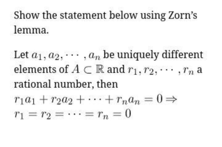 Show the statement below using Zorn's
lemma.
Let a1, a2, -.· , an be uniquely different
elements of ACR and r1, r2, , rn a
rational number, then
ria1 + r2a2 +……+rnan =0>
ri = r2 = . ·: = rn = 0
..
%3D
