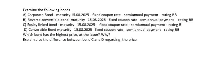 Examine the following bonds
A) Corporate Bond - maturity 15.08.2025 - fixed coupon rate - semiannual payment - rating BB
B) Reverse convertible bond- maturity 15.08.2025 - fixed coupon rate- semiannual payment- rating BB
C) Equity linked bond - maturity 15.08.2025- fixed coupon rate - semiannual payment - rating B
D) Convertible Bond maturity 15.08.2025 fixed coupon rate - semiannual payment - rating BB
Which bond has the highest price, at the issue? Why?
Explain also the difference between bond C and D regarding the price
