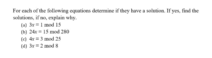 For each of the following equations determine if they have a solution. If yes, find the
solutions, if no, explain why.
(a) 3x = 1 mod 15
(b) 24x = 15 mod 280
(c) 4x = 3 mod 25
(d) 3x = 2 mod 8
