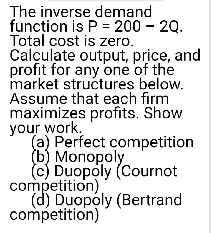 The inverse demand
function is P = 200 – 2Q.
Total cost is zero.
Calculate output, price, and
profit for any one of the
market structures below.
Assume that each firm
maximizes profits. Show
your work.
(a) Perfect competition
(b) Monopoly
(c) Duopoly (Cournot
competition)
(d) Duopoly (Bertrand
competition)
