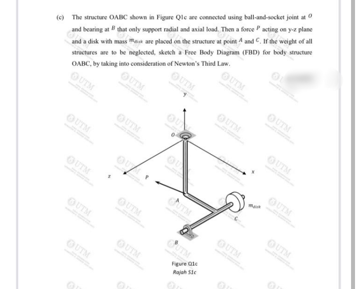 and bearing at B that only support radial and axial load. Then a force P acting on y-z plane
OUTM
OUTM
(c) The structure OABC shown in Figure Qlc are connected using ball-and-socket joint at O
OUTM
and a disk with mass maisk are placed on the structure at point 4 and C. If the weight of al
OUTM
OUTM
structures are to be neglected, sketch a Free Body Diagram (FBD) for body structure
OABC, by taking into consideration of Newton's Third Law.
OUTM
OUTM
OUTM
OUTM
OUTM
maisk
OUTM
UTM
OUTM
OUTM
OUTM
OUTM
SUTM
Figure Qle
Rajah Sie
OUTM
OUTM
