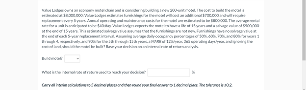 Value Lodges owns an economy motel chain and is considering building a new 200-unit motel. The cost to build the motel is
estimated at $8.000.000; Value Lodges estimates furnishings for the motel will cost an additional $700.000 and will require
replacement every 5 years. Annual operating and maintenance costs for the motel are estimated to be $800,000. The average rental
rate for a unit is anticipated to be $40/day. Value Lodges expects the motel to have a life of 15 years and a salvage value of $900.000
at the end of 15 years. This estimated salvage value assumes that the furnishings are not new. Furnishings have no salvage value at
the end of each 5-year replacement interval. Assuming average daily occupancy percentages of 50%, 60%, 70%, and 80% for years 1
through 4, respectively, and 90% for the 5th through 15th years, a MARR of 12%/year, 365 operating days/year, and ignoring the
cost of land, should the motel be built? Base your decision on an internal rate of return analysis.
Build motel?
What is the internal rate of return used to reach your decision?
Corry all interim calculations to 5 decimal places and then round your final answer to 1 decimal place. The tolerance is 20.2.
