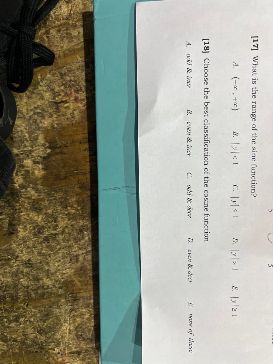 [17] What is the range of the sine function?
A. (-∞ , +∞)
B. |y|< 1
C. |y|< 1
D. |y|> 1
E. |y|> 1
[18] Choose the best classification of the cosine function.
A. odd & incr
B. even & incr
C. odd & decr
D. even & decr
E. none of these

