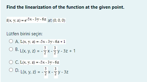 Find the linearization of the function at the given point.
f(x y, z) = e5x - 3y - 6z at (0, 0, 0)
Lütfen birini seçin:
O A. L(x, y, z) = -5x - 3y - 6z +1
B. L(x, y, z)
-=X-7Y- 3z + 1
5
3
X -
O C. L(x, y, z) = -5x - 3y- 6z
5
3
D. L(x, y, z) = - x -7Y- 3z
