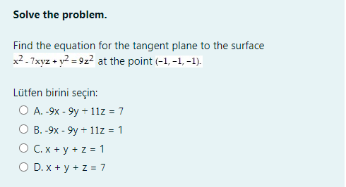 Solve the problem.
Find the equation for the tangent plane to the surface
x2 - 7xyz + y2 = 9z2 at the point (-1, -1, -1).
Lütfen birini seçin:
О А.-9х - 9у + 11z%3D7
О В. - 9х - 9у - 11z %3D 1
O C. x + y + z = 1
O D. x + y + z = 7

