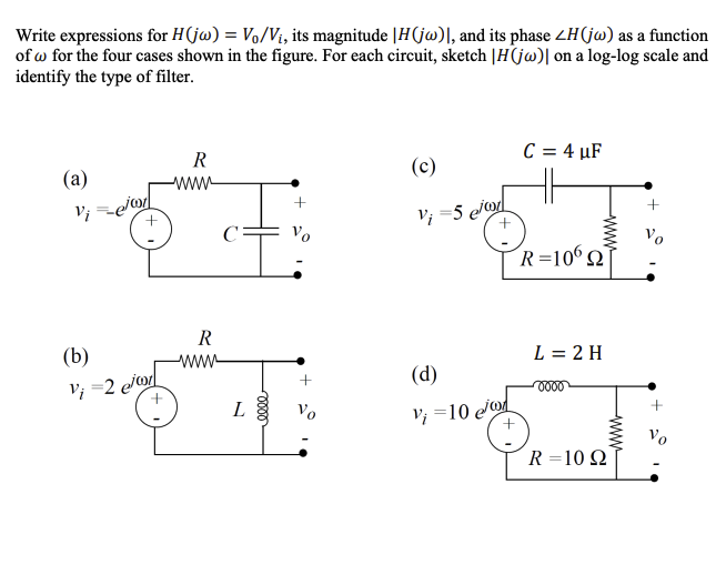 Write expressions for H(jw) = Vo/V₁, its magnitude |H(jw)], and its phase ZH(jw) as a function
of w for the four cases shown in the figure. For each circuit, sketch |H(jw)| on a log-log scale and
identify the type of filter.
(a)
Vi=e/w
(b)
Vi=2 e/o
R
R
wwww
C
L
0000
+
Vo
(c)
Vi=5 e/o
(d)
Vi=10
10 e/o
+
C = 4 µF
wwww
R=10622
L = 2 H
oooo
wwwww
R = 10 Q2