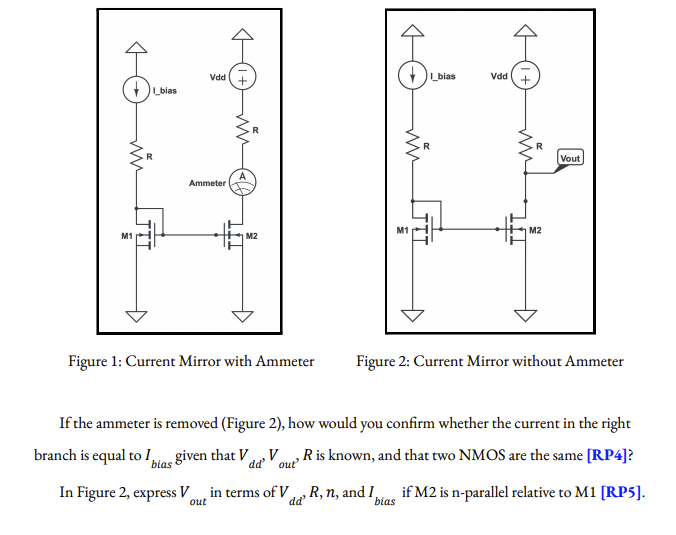 Vdd
Lbias
Vdd
Lblas
Vout
Ammeter
M1
M2
M1
M2
Figure 1: Current Mirror with Ammeter
Figure 2: Current Mirror without Ammeter
If the ammeter is removed (Figure 2), how would you confirm whether the current in the right
branch is equal to I,tos given that V, V
R is known, and that two NMOS are the same [RP4]?
bias
' out
In Figure 2, express V in terms of V, R, n, and I
if M2 is n-parallel relative to M1 [RP5].
out
dd'
bias
