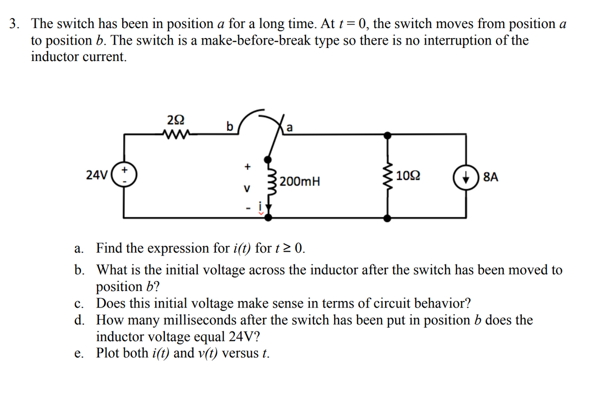 3. The switch has been in position a for a long time. At t = 0, the switch moves from position a
to position b. The switch is a make-before-break type so there is no interruption of the
inductor current.
292
a
24V
1092
200mH
↓8A
- i
a.
Find the expression for i(t) for t≥ 0.
b. What is the initial voltage across the inductor after the switch has been moved to
position b?
c. Does this initial voltage make sense in terms of circuit behavior?
d.
How many milliseconds after the switch has been put in position b does the
inductor voltage equal 24V?
e. Plot both i(t) and v(t) versus t.
V