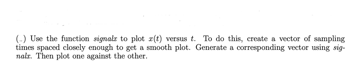 (-) Use the function signalx to plot x(t) versus t. To do this, create a vector of sampling
times spaced closely enough to get a smooth plot. Generate a corresponding vector using sig-
nalx. Then plot one against the other.