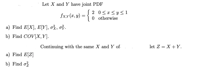 Let X and Y have joint PDF
fx,y (a, y) = {
2 0≤x≤ y ≤1
0 otherwise
Continuing with the same X and Y of
a) Find E[X], E[Y], ok, ok.
b) Find COV[X,Y].
a) Find E[Z]
b) Find o
let Z = X + Y.