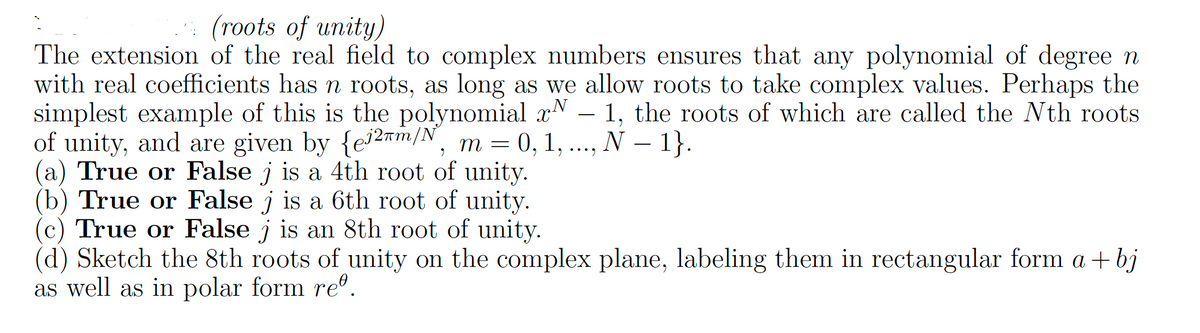 (roots of unity)
The extension of the real field to complex numbers ensures that any polynomial of degree n
with real coefficients has n roots, as long as we allow roots to take complex values. Perhaps the
simplest example of this is the polynomial x - 1, the roots of which are called the Nth roots
of unity, and are given by {ej2m/N, m = 0, 1, ..., N - 1}.
(a) True or False j is a 4th root of unity.
(b) True or False j is a 6th root of unity.
(c) True or False j is an 8th root of unity.
(d) Sketch the 8th roots of unity on the complex plane, labeling them in rectangular form a + bj
as well as in polar form reº.