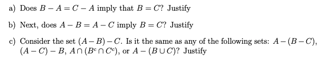 a) Does B – A =C – A imply that B = C? Justify
b) Next, does A – B = A – C imply B = C? Justify
c) Consider the set (A – B) – C. Is it the same as any of the following sets: A - (B– C),
(A – C) – B, An (Bªn C°), or A - (BUC)? Justify
