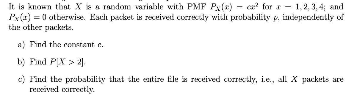 It is known that X is a random variable with PMF Px(x) = cx² for x =
Px(x) = 0 otherwise. Each packet is received correctly with probability p, independently of
the other packets.
1, 2, 3, 4; and
a) Find the constant c.
b) Find P[X > 2].
c) Find the probability that the entire file is received correctly, i.e., all X packets are
received correctly.
