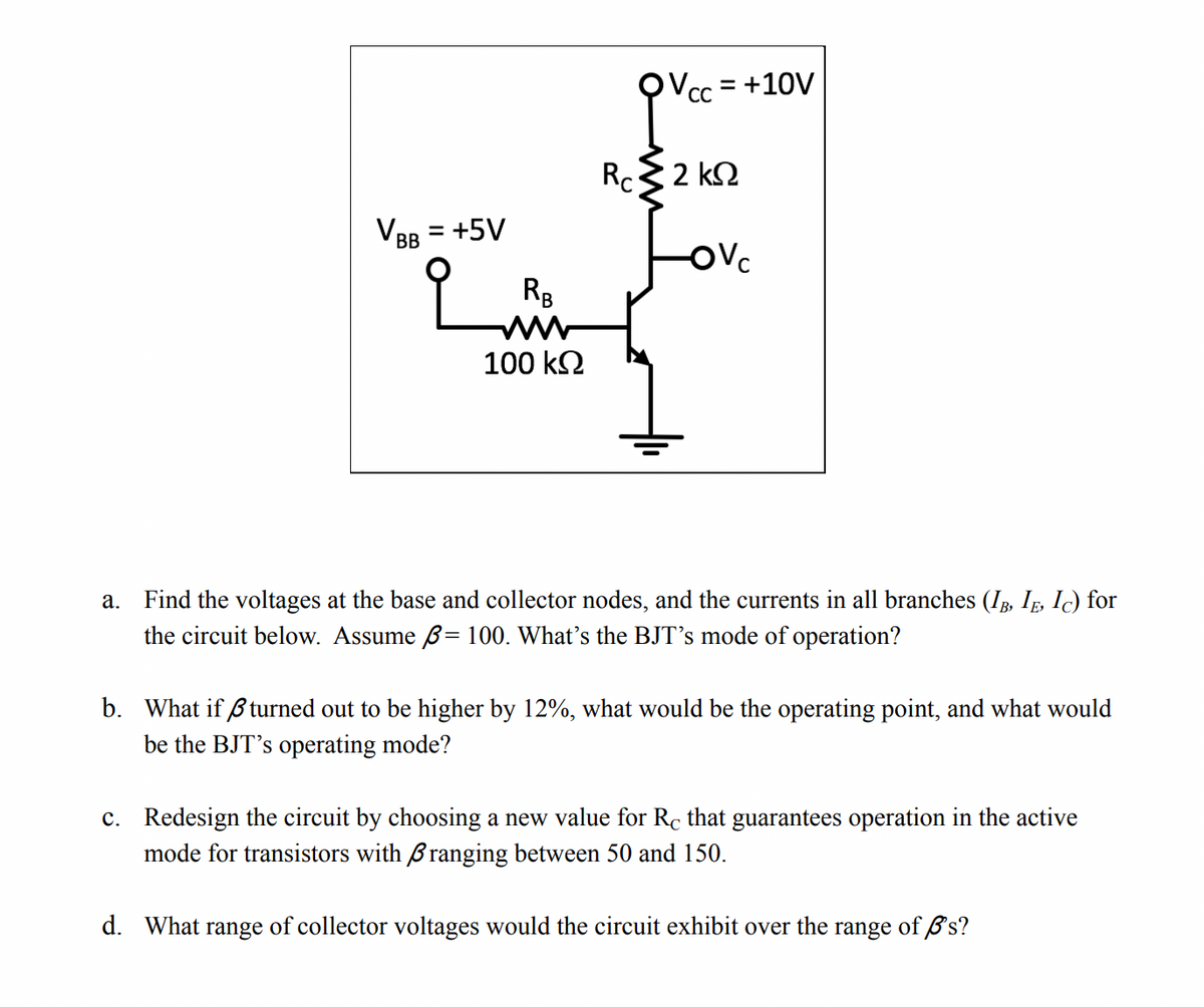 cc = +10V
CC
Rc 2 k2
VBB = +5V
OVc
RB
100 k2
a. Find the voltages at the base and collector nodes, and the currents in all branches (IB, IE, Ic) for
the circuit below. Assume ß= 100. What's the BJT's mode of operation?
b. What if ß turned out to be higher by 12%, what would be the operating point, and what would
be the BJT's operating mode?
c. Redesign the circuit by choosing a new value for Rc that guarantees operation in the active
mode for transistors with Branging between 50 and 150.
d. What range of collector voltages would the circuit exhibit over the range of Ø's?
