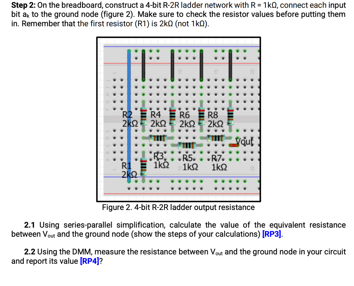 Step 2: On the breadboard, construct a 4-bit R-2R ladder network with R = 1kN, connect each input
bit ak to the ground node (figure 2). Make sure to check the resistor values before putting them
in. Remember that the first resistor (R1) is 2kO (not 1k0).
R2 E R4
R6 E R8
2K2E 2k2 E 2k2
2k2
Vout
R5.. .R7.
R1 E 1kh
2k2
1k2
1k2
Figure 2. 4-bit R-2R ladder output resistance
2.1 Using series-parallel simplification, calculate the value of the equivalent resistance
between Vout and the ground node (show the steps of your calculations) [RP
2.2 Using the DMM, measure the resistance between Vout and the ground node in your circuit
and report its value [RP4]?
