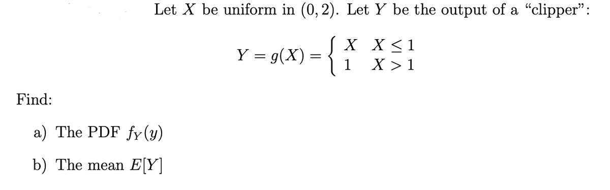 Find:
Let X be uniform in (0, 2). Let Y be the output of a "clipper":
J X
X ≤ 1
Y = g(x)
1
X >
a) The PDF fy(y)
b) The mean E[Y]
=