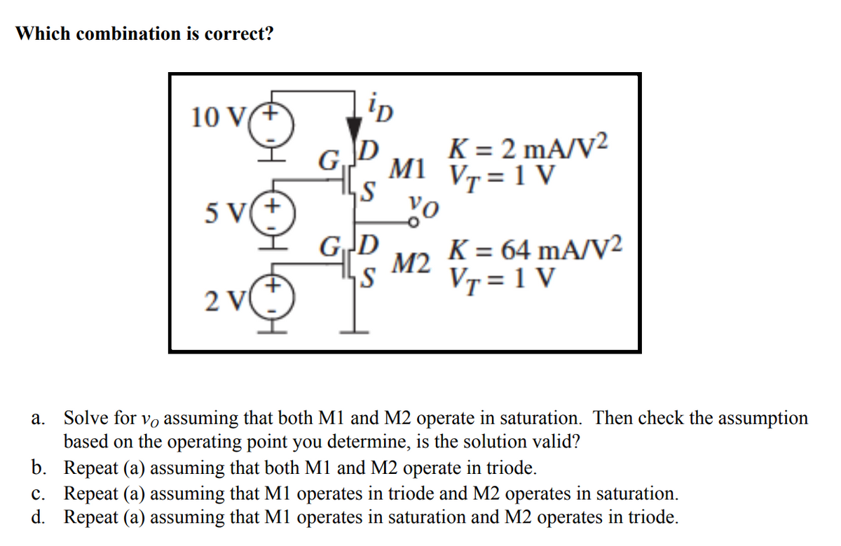 Which combination is correct?
10 V(+
GJD
K = 2 mA/V²
M1 Vr=1 V
svo
5 V(+
GD
K = 64 mA/V²
М2
VT = 1 V
2 V
Solve for vo assuming that both M1 and M2 operate in saturation. Then check the assumption
based on the operating point you determine, is the solution valid?
b. Repeat (a) assuming that both M1 and M2 operate in triode.
c. Repeat (a) assuming that M1 operates in triode and M2 operates in saturation.
d. Repeat (a) assuming that M1 operates in saturation and M2 operates in triode.
a.
