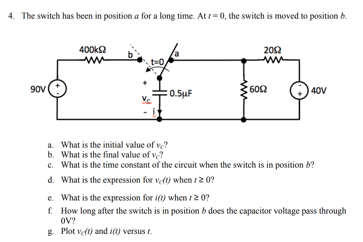 ### Electrical Circuit Problem

#### Problem Statement:
The switch has been in position $a$ for a long time. At $t = 0$, the switch is moved to position $b$.

#### Circuit Diagram:
![Circuit Diagram](path_to_circuit_image)

The circuit consists of the following components:
1. A 90V voltage source connected to:
    - A resistor of 400kΩ in series with the circuit when the switch is in position $b$.
2. A parallel configuration of:
    - A capacitor of 0.5μF
    - A 60Ω resistor and a 20Ω resistor in series with a 40V voltage source when the switch is in position $b$.

**Questions:**
a. What is the initial value of \( v_C \)?
b. What is the final value of \( v_C \)?
c. What is the time constant of the circuit when the switch is in position $b$?
d. What is the expression for \( v_C(t) \) when \( t \geq 0 \)?
e. What is the expression for \( i(t) \) when \( t \geq 0 \)?
f. How long after the switch is in position $b$ does the capacitor voltage pass through 0V?
g. Plot \( v_C(t) \) and \( i(t) \) versus \( t \).

#### Detailed Explanation:

a. **Initial Value of \( v_C \):**
   - When the switch is in position $a$ for a long time, the capacitor will be fully charged to the supply voltage.
   - Since the capacitor is charged through a series resistance with a 90V source, \( v_C(0^-) = 90V \).

b. **Final Value of \( v_C \):**
   - When the switch is moved to position $b$, the capacitor will discharge through the resistors and reach the voltage source of 40V. Thus the final steady-state voltage across the capacitor \( v_C(\infty) = 40V \).

c. **Time Constant of the Circuit:**
   - The time constant \( \tau \) is determined by the resistance and capacitance in the discharge path.
   - Equivalent resistance \( R_{eq} = 60Ω + 20Ω = 80Ω \).
   - Capacitance \( C = 0.5μF \).
