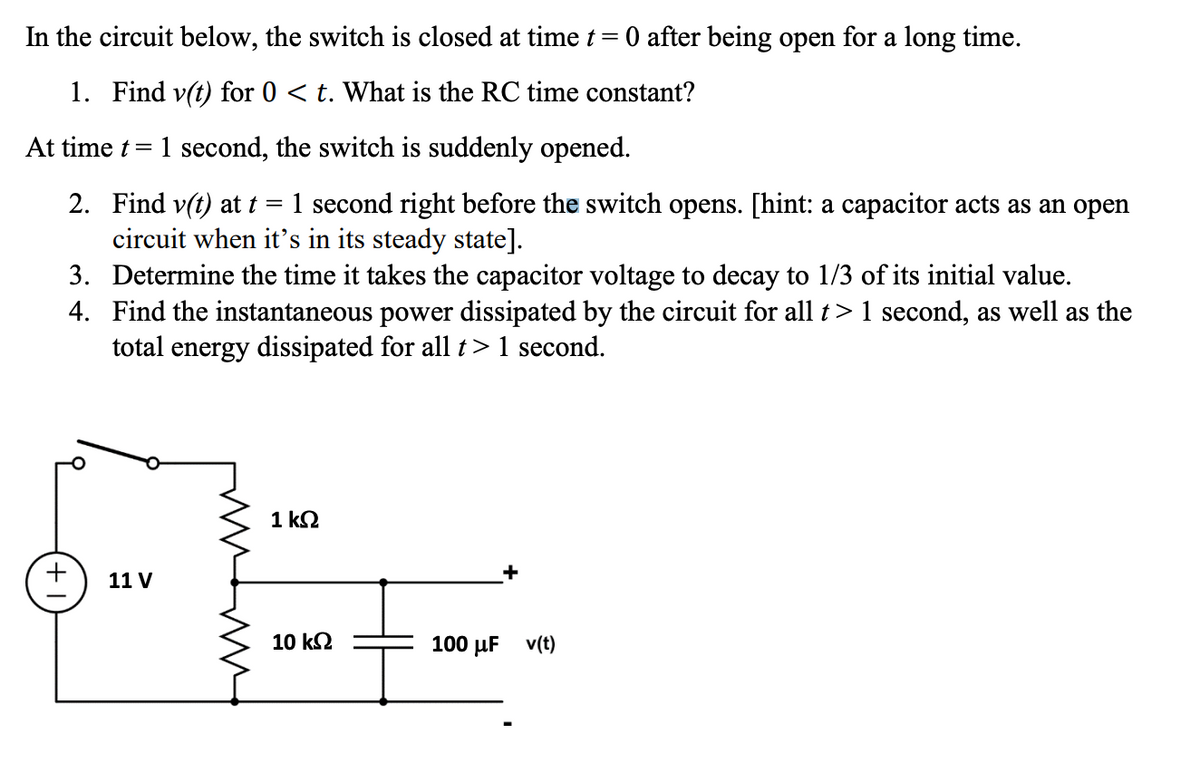 In the circuit below, the switch is closed at time t = 0 after being open for a long time.
1. Find v(t) for 0 < t. What is the RC time constant?
=
1 second, the switch is suddenly opened.
At time t
2. Find v(t) at t 1 second right before the switch opens. [hint: a capacitor acts as an open
circuit when it's in its steady state].
3. Determine the time it takes the capacitor voltage to decay to 1/3 of its initial value.
4. Find the instantaneous power dissipated by the circuit for all t > 1 second, as well as the
total energy dissipated for all t > 1 second.
+
11 V
www
ww
1 ΚΩ
10 ΚΩ
100 μF v(t)