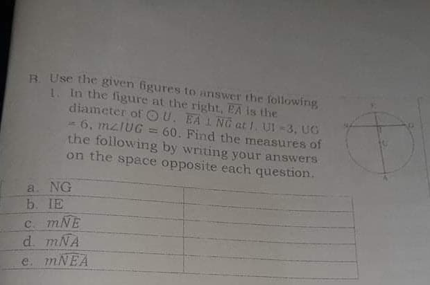 B. Use the given figures to answer the following
1. In the figure at the right, EA is the
diameter of OU. EA 1 NG at 1. UI -3, UG
6, mzIUG = 60. Find the measures of
the following by writing your answers.
on the space opposite each question.
a. NG
b. IE
C. mNE
d. mNA
e. mNEA
