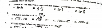 te the chosen letter on
separate sheet of paper.
Which of the following expressions correctly applies rationalization?
A. *
1.
B. *
c. *:
D.
2.
Which is equivalent to
100 a
81
A. VI00 + VET
B. VI00 - vä1
C. VI00 + VB1
D. VI00 . VaI
3.
Which of the following statements is TRUE?
A. (V5)
